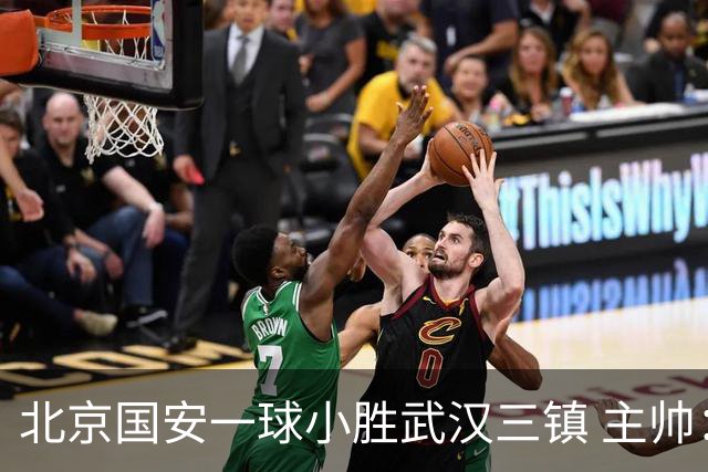 北京国安一球小胜武汉三镇 主帅：球员还需要做得更聪明一些