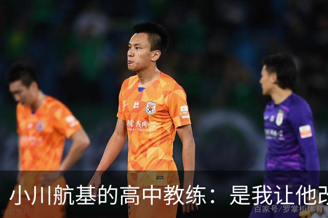 小川航基的高中教练：是我让他改踢前锋，他的进球欲望非常强烈