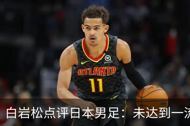 白岩松点评日本男足：未达到一流强队标准，仍需克服对荷兰的恐惧